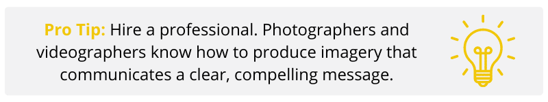 Pro Tip: Hire a professional. Photographers and videographers know how to produce imagery that communicates a clear, compelling message.