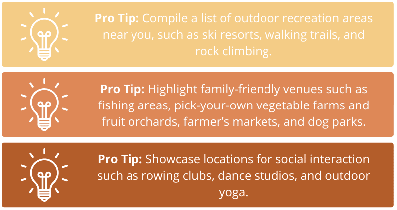 Pro Tip 1: Compile a list of outdoor recreation areas near you, such as ski resorts, walking trails, and rock climbing. Pro Tip 2: Highlight family-friendly venues such as fishing areas, pick-your-own vegetable farms and fruit orchards, farmer’s markets, and dog parks. Pro Tip 3: Showcase locations for social interaction such as rowing clubs, dance studios, and outdoor yoga.